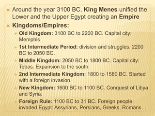  Around the year 3100 BC, King Menes unified the
Lower and the Upper Egypt creating an Empire
 Kingdoms/Empires:
 Old Kingdom: 3100 BC to 2200 BC. Capital city:
Memphis
 1st Intermediate Period: division and struggles. 2200
BC to 2050 BC.
 Middle Kingdom: 2050 BC to 1800 BC. Capital city:
Tebas. Expansion to the south.
 2nd Intermediate Kingdom: 1800 to 1580 BC. Started
with a foreign invasion.
 New Kingdom: 1600 BC to 1100 BC. Conquest of Libya
and Syria.
 Foreign Rule: 1100 BC to 31 BC. Foreign people
invaded Egypt: Assyrians, Persians, Greeks, Romans…
 
