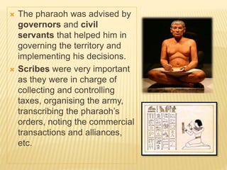  The pharaoh was advised by
governors and civil
servants that helped him in
governing the territory and
implementing his decisions.
 Scribes were very important
as they were in charge of
collecting and controlling
taxes, organising the army,
transcribing the pharaoh’s
orders, noting the commercial
transactions and alliances,
etc.
 