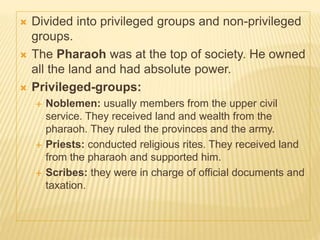  Divided into privileged groups and non-privileged
groups.
 The Pharaoh was at the top of society. He owned
all the land and had absolute power.
 Privileged-groups:
 Noblemen: usually members from the upper civil
service. They received land and wealth from the
pharaoh. They ruled the provinces and the army.
 Priests: conducted religious rites. They received land
from the pharaoh and supported him.
 Scribes: they were in charge of official documents and
taxation.
 