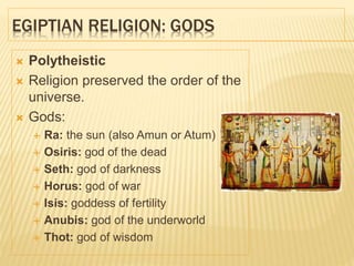 EGIPTIAN RELIGION: GODS
 Polytheistic
 Religion preserved the order of the
universe.
 Gods:
 Ra: the sun (also Amun or Atum)
 Osiris: god of the dead
 Seth: god of darkness
 Horus: god of war
 Isis: goddess of fertility
 Anubis: god of the underworld
 Thot: god of wisdom
 