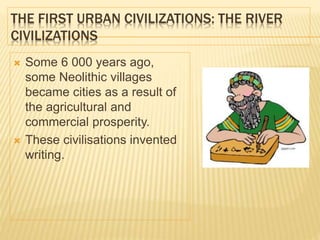THE FIRST URBAN CIVILIZATIONS: THE RIVER
CIVILIZATIONS
 Some 6 000 years ago,
some Neolithic villages
became cities as a result of
the agricultural and
commercial prosperity.
 These civilisations invented
writing.
 