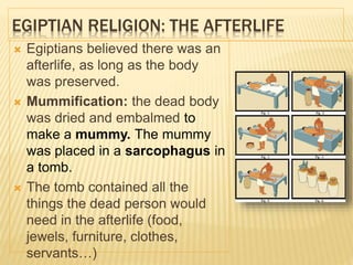 EGIPTIAN RELIGION: THE AFTERLIFE
 Egiptians believed there was an
afterlife, as long as the body
was preserved.
 Mummification: the dead body
was dried and embalmed to
make a mummy. The mummy
was placed in a sarcophagus in
a tomb.
 The tomb contained all the
things the dead person would
need in the afterlife (food,
jewels, furniture, clothes,
servants…)
 