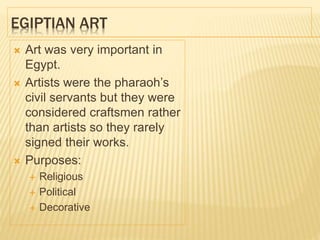 EGIPTIAN ART
 Art was very important in
Egypt.
 Artists were the pharaoh’s
civil servants but they were
considered craftsmen rather
than artists so they rarely
signed their works.
 Purposes:
 Religious
 Political
 Decorative
 