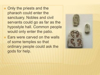  Only the priests and the
pharaoh could enter the
sanctuary. Nobles and civil
servants could go as far as the
hypostyle hall. Common people
would only enter the patio.
 Ears were carved on the walls
of some temples so that
ordinary people could ask the
gods for help.
 