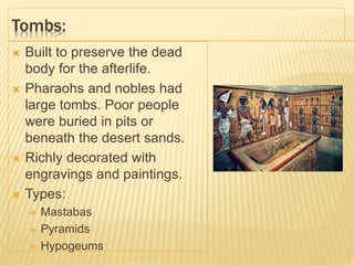Tombs:
 Built to preserve the dead
body for the afterlife.
 Pharaohs and nobles had
large tombs. Poor people
were buried in pits or
beneath the desert sands.
 Richly decorated with
engravings and paintings.
 Types:
 Mastabas
 Pyramids
 Hypogeums
 