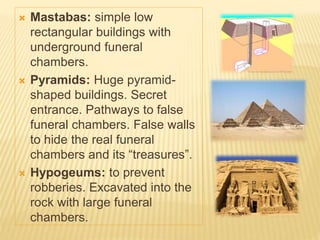  Mastabas: simple low
rectangular buildings with
underground funeral
chambers.
 Pyramids: Huge pyramid-
shaped buildings. Secret
entrance. Pathways to false
funeral chambers. False walls
to hide the real funeral
chambers and its “treasures”.
 Hypogeums: to prevent
robberies. Excavated into the
rock with large funeral
chambers.
 