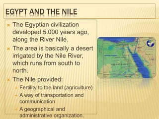 EGYPT AND THE NILE
 The Egyptian civilization
developed 5.000 years ago,
along the River Nile.
 The area is basically a desert
irrigated by the Nile River,
which runs from south to
north.
 The Nile provided:
 Fertility to the land (agriculture)
 A way of transportation and
communication
 A geographical and
administrative organization.
 