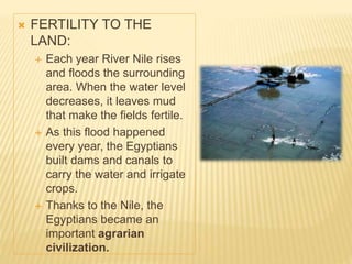  FERTILITY TO THE
LAND:
 Each year River Nile rises
and floods the surrounding
area. When the water level
decreases, it leaves mud
that make the fields fertile.
 As this flood happened
every year, the Egyptians
built dams and canals to
carry the water and irrigate
crops.
 Thanks to the Nile, the
Egyptians became an
important agrarian
civilization.
 
