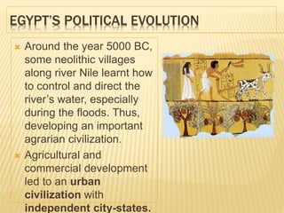 EGYPT’S POLITICAL EVOLUTION
 Around the year 5000 BC,
some neolithic villages
along river Nile learnt how
to control and direct the
river’s water, especially
during the floods. Thus,
developing an important
agrarian civilization.
 Agricultural and
commercial development
led to an urban
civilization with
independent city-states.
 