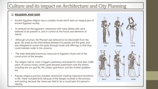 Culture and its impacton Architectureand City Planning
 RELIGION AND GOD
• Ancient Egyptian religion was a complex rituals which were an integral part of
ancient Egyptian society.
• It centered on the Egyptians' interaction with many deities who were
believed to be present in, and in control of, the forces and elements of
nature.
• Although a human, the Pharaoh was believed to be descended from the
gods. He acted as the intermediary between his people and the gods, and
was obligated to sustain the gods through rituals and offerings so that they
could maintain order in the universe.
• The state dedicated enormous resources to Egyptian rituals and to the
construction of the temples.
• The religion had its roots in Egypt's prehistory and lasted for more than 3,000
years. At various times, certain gods became preeminent over the others,
including the sun god Ra, the creator god Amun, and the mother goddess
Isis.
• Popular religious practice included ceremonies marking important transitions
in life. These included birth, because of the danger involved in the process,
and naming, because the name was held to be a crucial part of a person's
identity.
 