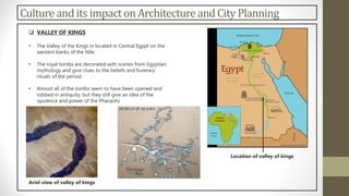 Culture and its impacton Architectureand City Planning
 VALLEY OF KINGS
• The Valley of the Kings in located in Central Egypt on the
western banks of the Nile.
• The royal tombs are decorated with scenes from Egyptian
mythology and give clues to the beliefs and funerary
rituals of the period.
• Almost all of the tombs seem to have been opened and
robbed in antiquity, but they still give an idea of the
opulence and power of the Pharaohs
Location of valley of kings
Ariel view of valley of kings
 