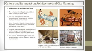 Culture and its impacton Architectureand City Planning
 PLANNING OF MUMMIFICATION
• The earliest ancient Egyptians buried their
dead in small pits in the desert.
• The heat and dryness of the sand
dehydrated the bodies quickly, creating
lifelike and natural 'mummies‘
• Later, the ancient Egyptians began burying
their dead in coffins to protect them from
wild animals in the desert.
• However, they realized that bodies placed in
coffins decayed when they were not
exposed to the hot, dry sand of the desert.
• The process of embalming the bodies and
wrapping them in strips of linen is called as
mummification.
Burial of Pharaoh Tutmoses.
Pharaoh Khufu’s Burial Boat found
and restored at Giza.
 
