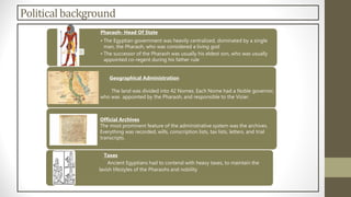 Politicalbackground
Pharaoh- Head Of State
• The Egyptian government was heavily centralized, dominated by a single
man, the Pharaoh, who was considered a living god
• The successor of the Pharaoh was usually his eldest son, who was usually
appointed co-regent during his father rule
Geographical Administration
The land was divided into 42 Nomes. Each Nome had a Noble governor,
who was appointed by the Pharaoh, and responsible to the Vizier.
Official Archives
The most prominent feature of the administrative system was the archives.
Everything was recorded, wills, conscription lists, tax lists, letters, and trial
transcripts.
Taxes
Ancient Egyptians had to contend with heavy taxes, to maintain the
lavish lifestyles of the Pharaohs and nobility
 
