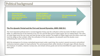 Politicalbackground
The Pre-dynastic Period and the First and Second Dynasties, 6000-2686 B.C.
The most important political event in ancient Egyptian history was the unification of the two lands: the Black Land of the
Delta, so-called because of the darkness of its rich soil, and the Red Land of Upper Egypt, the sun-baked desert. The rulers
of Lower Egypt wore the red crown and had the bee as their symbol. The leaders of Upper Egypt wore the white crown and
took the sedge as their emblem. After the unification of the two kingdoms, the pharaoh wore the double crown
symbolizing the unity of the two lands.
With the emergence of a strong, centralized government under a god-king, the country's nascent economic and political
institutions became subject to royal authority. The central government, either directly or through major officials, became
the employer of soldiers, retainers, bureaucrats, and artisans whose goods and services benefited the upper classes and the
state gods.
The Predynastic
Period and the First
and Second Dynasties,
6000-2686 B.C
The Old Kingdom,
Middle Kingdom, and
Second Intermediate
Period, 2686 to 1552
B.C.
The Late Period, 664-
323 B.C.
 