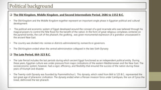 Politicalbackground
 The Old Kingdom, Middle Kingdom, and Second Intermediate Period, 2686 to 1552 B.C.
• The Old Kingdom and the Middle Kingdom together represent an important single phase in Egyptian political and cultural
development
• The political and economic system of Egypt developed around the concept of a god incarnate who was believed through his
magical powers to control the Nile flood for the benefit of the nation. In the form of great religious complexes centered on
the pyramid tombs, the cult of the pharaoh, the godking , was given monumental expression of a grandeur unsurpassed in
the ancient Near East.
• The country was divided into nomes or districts administered by nomarchs or governors.
• The Old Kingdom ended when the central administration collapsed in the late Sixth Dynasty
 The Late Period, 664-323 B.C.
• The Late Period includes the last periods during which ancient Egypt functioned as an independent political entity. During
these years, Egyptian culture was under pressure from major civilizations of the eastern Mediterranean and the Near East. The
socioeconomic system, however, had a vigor, efficiency, and flexibility that ensured the success of the nation during these
years of triumph and disaster.
• The Twenty-sixth Dynasty was founded by Psammethichus I, This dynasty, which ruled from 664 to 525 B.C., represented the
last great age of pharaonic civilization. The dynasty ended when a Persian invasion force under Cambyses, the son of Cyrus the
Great, dethroned the last pharaoh.
 