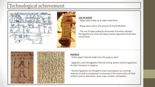 Technologicalachievement
USE OF ROPES
- Ropes were made up of water reed fibres
- Ropes were used in the process of mummification
- The use of ropes pulled by thousands of workers allowed
the Egyptians to move the heavy stones required to build their
monuments.
PAPYRUS
- A thin paper material made from the papyrus plant
- Egyptians used hieroglyphics (formal writing system used by Egyptians)
for their literature on papyrus.
- Ancient Egyptians are thought to have used papyrus as a writing
material, as well as employing it commonly in the construction of other
artifacts such as reed boats, mats, rope, sandals, and baskets.
 
