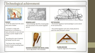Technologicalachievement
DENDERA LIGHT
- Some drawings identifies showing light
was discovered in the ancient egyptian
period
SHADUF
- To lift the water from the canal
they used a shaduf.
- A shaduf is a large pole
balanced on a crossbeam, a
rope and bucket on one end and
a heavy counter weight at the
other.
- By pulling the rope it lowered
the bucket into the canal.
- The farmer then raised the
bucket of water by pulling down
on the weight.
SHIP BUILDING
- The Ancient Egyptians had knowledge to some extent
of sail construction.
- The earliest Egyptian sails were simply placed to
catch the wind and push a vessel.
WOODEN HAMMER AND METAL CHISEL
- Use to dig tombs in the mountain
PLUMB AND BOB
- Used for alignment of structures
 
