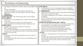 Evolutionof planning
• First Egyptian settlements, neolithic culture around 6000-5500
Be.
• - flimsy reed shelters.
• The sites are divided into three periods, set within the
framework of Upper and Lower Egypt to allow for regional
differences.
 UPPER EGYPT :
Earliest type sites – the modern Arabic place name of Badari.
Before 5000 BC :
• At Matmar, five small settlements or hamlets made up a larger
community.
• These consisted of circular pits sunk into the ground.
• generally smaller and normally lined with basketry or mud.
BEFORE 3600 B :
• Naqada I, some actual hut remains at Hemamiya.
• Built of wattle and daub.
• The mud walls formed little more than a skirting for a thatched
superstructure, indicated by the imprint of reed stalks pressed
into the moist wall clay.
3600 BC :
• El Mahasna, the hut plans being neither round nor oval but
rectangular.
• The building technique was the same, but the buildings were
more substantial.
3700-3600 BC :
• At Hierakonpolis, the first rectangular Predynastic Egyptian
house to be systematically excavated, still semi-subterranean.
 LOWER EGYPT :
• Followed a similar pattern but with certain planning differences
due to other customs and needs.
• The Fayum A settlements are of approx- imately the same age
as Badarian.
• In that no house remains were recovered by the excavators,
only the hearths and sunken granaries indicating the position of
the lightly built huts.
BEFORE THE SECOND WORLD WAR , 4880 BC :
• A community which was certainly much better organised and
has provided far more evidence of house building and
communal planning is Merimda-Beni Salame.
• The site is on the south-west desert edge of the delta.
• Rebuilt three times before being abandoned after a long
period, when Iitwas engulfed in the desert sand.
4570 BC :
• El Omari is a similar type site on the east bank of the Nilesouth
of Cairo.
• It spread over a large area and contained two types of dwelling:
oval huts with wooden walls resting on stone bases and round
ones half dug into the earth and surmounted by a light
superstructure.
 