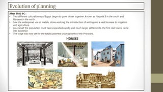 Evolutionof planning
After 3600 BC :
• Two different cultural areas of Egypt began to grow closer together. Known as Naqada II in the south and
Gerzean in the north.
• Saw the widespread use of metals, stone working, the introduction of writing and a vast Increase In irrigation
and agriculture.
• As a result the population must have expanded rapidly and much larger settlements, the first real towns, came
into existence.
• The stage was now set for the totally planned urban growth of the Pharaohs.
HOUSES
 