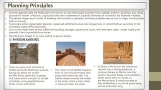 Planning Principles
• Ancient Egyptians were the first builders ever known to man; they taught humanity how to design and erect buildings; thus laying
grounds for human civilization, urbanization and man's settlement in a specific homeland of his own for the first time in history.
• The earliest villages were clusters of dwellings with no walls or palisades, and these probably were circular in shape. mud huts were
built on mounds.
• Towns were either unplanned or planned. Unplanned settlements arose over long periods, in random fashion, according to the
immediate needs of the inhabitants.
• Such a town might have narrow, oddly twisting alleys, passages, squares and courts, with little open space. Houses might grow
upwards in two or possibly three stories.
• Planned towns tended to be more orderly in general design.
 PHYSICAL EVIDENCE
• There are some short stretches of
streets and roads which have survived,
having laid above the level of
the Nile floods, generally causeways
and streets which were part of temple
complexes, some paved with mud-
bricks or even with stone.
• At Dimai in the Fayum the temple was
reached over a stone paved road , a
mortuary temple at Abydos near the
tomb of Senusret III was surrounded by a
street paved with mud-bricks, or
the Mentuhotep II temple complex at
Deir el Bahri had a mud-brick paved ramp
almost a kilometer long.
• The streets in the Middle Kingdom
town of Hat-Senusret-Hotep were
paved with baked clay tiles. The
surface sloped towards the middle
of the street, where a drain made
of stone ran down the street.
 