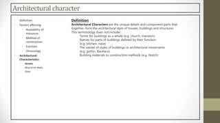 Architectural character
Definition
Architectural Characters are the unique details and component parts that,
together, form the architectural style of houses, buildings and structures
This terminology does not include:
Terms for buildings as a whole (e.g. church, mansion)
Names for parts of buildings defined by their function
(e.g. kitchen, nave)
The names of styles of buildings or architectural movements
(e.g. gothic, Bauhaus)
Building materials or construction methods (e.g. thatch)
• Definition
• Factors affecting
• Availability of
resources
• Method of
construction
• Function
• Chronology
• Architectural
Characteristics
• Streets
• Mud brick Walls
• Stele
 
