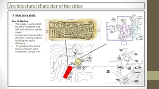 Architectural character of the cities
 Mud brick Walls
Deir el-Medina
• The village is surrounded
by a thin mud brick wall
and built around a central
street.
• Houses were connected at
the sides, sharing walls for
building and space
efficiency.
• It is possible that entire
blocks of houses were
covered by a single roof.
 