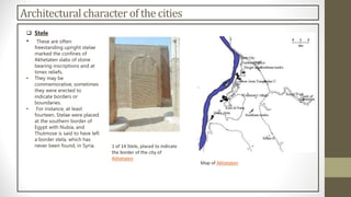 Architectural character of the cities
 Stele
• These are often
freestanding upright stelae
marked the confines of
Akhetaten slabs of stone
bearing inscriptions and at
times reliefs.
• They may be
commemorative, sometimes
they were erected to
indicate borders or
boundaries.
• For instance, at least
fourteen. Stelae were placed
at the southern border of
Egypt with Nubia, and
Thutmose is said to have left
a border stela, which has
never been found, in Syria. 1 of 14 Stele, placed to indicate
the border of the city of
Akhetaten
Map of Akhetaten
 