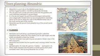 Townplanning:Alexandria
• Alexandria is a port city on the Mediterranean Sea in
northern Egypt founded in 331 BCE by Alexander the Great.
• The city grew from a small port town to become the grandest and
most important metropolis in ancient Egypt.
• It is the second largest city and the second largest metropolitan
area in Egypt after Greater Cairo by size and population, extending
about 32 km (20 mi) along the coast of the Mediterranean Sea in
the north central part of the country.
• Alexandria was the second most powerful city of the ancient world
after Rome.
 PLANNING
• Alexandria was built along a quadrilateral grid plan (called the
Hippodomi plan), where two main streets cross at right angles and side
streets are parallel to these two streets.
• This form of street/ town planning was prevalent in Greek cities in the
fifth century B.C.
• Alexandria was divided into five quarters each carrying a letter from the
Greek
• alphabet alpha ( A ), beta (B ) gamma ( T) delta ( )and epsilon ( E).
• These initials represent the first letters of Greek words which when
translated mean: 'Built by King Alexander Son of God'.
 