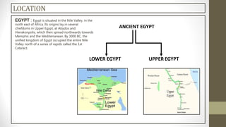 EGYPT : Egypt is situated in the Nile Valley, in the
north east of Africa. Its origins lay in several
chiefdoms in Upper Egypt, at Abydos and
Hierakonpolis, which then spread northwards towards
Memphis and the Mediterranean. By 3000 BC, the
unified kingdom of Egypt occupied the entire Nile
Valley north of a series of rapids called the 1st
Cataract.
LOCATION
 