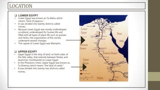  LOWER EGYPT
• Lower Egypt was known as Ta-Mehu which
means "land of papyrus."
• It was divided into twenty districts called
nomes.
• Because Lower Egypt was mostly undeveloped
scrubland, undeveloped for human life and
filled with all types of plant life such as grasses
and herbs, the organization of the nomes
underwent several changes.
• The capital of Lower Egypt was Memphis.
 UPPER EGYPT
• Upper Egypt is the strip of land, on both sides of
the Nile valley, that extends between Nubia, and
downriver (northwards) to Lower Egypt.
• In the Pharaonic times, Upper Egypt was known as
Ta Shemau which means "the land of reeds.“
• It was divided into twenty-two districts called
nomes.
LOCATION
 