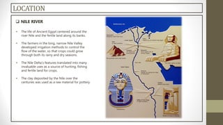 LOCATION
 NILE RIVER
• The life of Ancient Egypt centered around the
river Nile and the fertile land along its banks.
• The farmers in the long, narrow Nile Valley
developed irrigation methods to control the
flow of the water, so that crops could grow
through both its rainy and dry seasons.
• The Nile Delta's features translated into many
invaluable uses as a source of hunting, fishing
and fertile land for crops.
• The clay deposited by the Nile over the
centuries was used as a raw material for pottery.
 