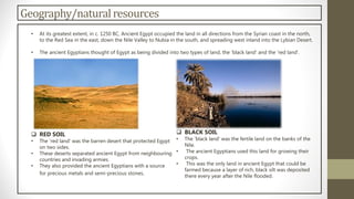 Geography/naturalresources
• At its greatest extent, in c. 1250 BC, Ancient Egypt occupied the land in all directions from the Syrian coast in the north,
to the Red Sea in the east, down the Nile Valley to Nubia in the south, and spreading west inland into the Lybian Desert.
• The ancient Egyptians thought of Egypt as being divided into two types of land, the 'black land' and the 'red land'.
 RED SOIL
• The 'red land' was the barren desert that protected Egypt
on two sides.
• These deserts separated ancient Egypt from neighbouring
countries and invading armies.
• They also provided the ancient Egyptians with a source
for precious metals and semi-precious stones.
 BLACK SOIL
• The 'black land' was the fertile land on the banks of the
Nile.
• The ancient Egyptians used this land for growing their
crops.
• This was the only land in ancient Egypt that could be
farmed because a layer of rich, black silt was deposited
there every year after the Nile flooded.
 