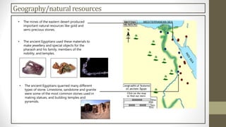 Geography/naturalresources
• The mines of the eastern desert produced
important natural resources like gold and
semi-precious stones.
• The ancient Egyptians used these materials to
make jewellery and special objects for the
pharaoh and his family, members of the
nobility, and temples.
• The ancient Egyptians quarried many different
types of stone. Limestone, sandstone and granite
were some of the most common stones used in
making statues, and building temples and
pyramids.
 