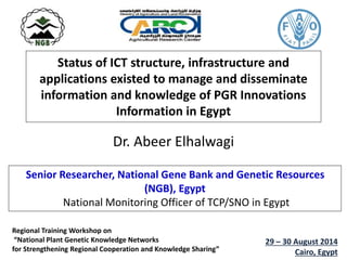 Status of ICT structure, infrastructure and
applications existed to manage and disseminate
information and knowledge of PGR Innovations
Information in Egypt
Dr. Abeer Elhalwagi
Senior Researcher, National Gene Bank and Genetic Resources
(NGB), Egypt
National Monitoring Officer of TCP/SNO in Egypt
Regional Training Workshop on
“National Plant Genetic Knowledge Networks
for Strengthening Regional Cooperation and Knowledge Sharing”
29 – 30 August 2014
Cairo, Egypt
 