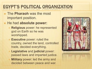 EGYPT’S POLITICAL ORGANIZATION
 The Pharaoh was the most
important position.
 He had absolute power:
 Religious power: he represented
god on Earth so he was
worshipped.
 Executive power: ruled the
country, owned the land, controlled
trade, decided everything.
 Legislative and judicial power:
passed laws and imparted justice.
 Military power: led the army and
decided between peace and war.
 