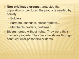  Non-privileged groups: protected the
population or produced the products needed by
society
 Soldiers
 Farmers, peasants, stockbreeders…
 Merchants, traders, craftsman...
 Slaves: group without rights. They were their
master’s property. They became slaves through
conquest (war prisoners) or debts.
 
