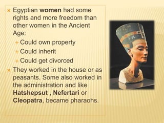  Egyptian women had some
rights and more freedom than
other women in the Ancient
Age:
 Could own property
 Could inherit
 Could get divorced
 They worked in the house or as
peasants. Some also worked in
the administration and like
Hatshepsut , Nefertari or
Cleopatra, became pharaohs.
 
