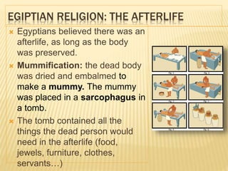 EGIPTIAN RELIGION: THE AFTERLIFE
 Egyptians believed there was an
afterlife, as long as the body
was preserved.
 Mummification: the dead body
was dried and embalmed to
make a mummy. The mummy
was placed in a sarcophagus in
a tomb.
 The tomb contained all the
things the dead person would
need in the afterlife (food,
jewels, furniture, clothes,
servants…)
 