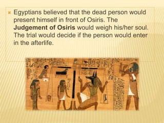  Egyptians believed that the dead person would
present himself in front of Osiris. The
Judgement of Osiris would weigh his/her soul.
The trial would decide if the person would enter
in the afterlife.
 