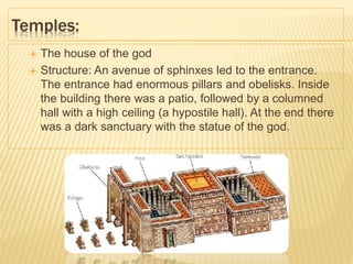 Temples:
 The house of the god
 Structure: An avenue of sphinxes led to the entrance.
The entrance had enormous pillars and obelisks. Inside
the building there was a patio, followed by a columned
hall with a high ceiling (a hypostile hall). At the end there
was a dark sanctuary with the statue of the god.
 