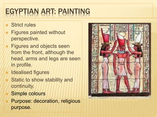 EGYPTIAN ART: PAINTING
 Strict rules
 Figures painted without
perspective.
 Figures and objects seen
from the front, although the
head, arms and legs are seen
in profile.
 Idealised figures
 Static to show stability and
continuity.
 Simple colours
 Purpose: decoration, religious
purpose.
 