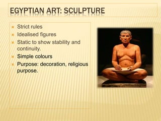 EGYPTIAN ART: SCULPTURE
 Strict rules
 Idealised figures
 Static to show stability and
continuity.
 Simple colours
 Purpose: decoration, religious
purpose.
 