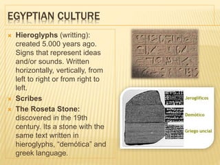 EGYPTIAN CULTURE
 Hieroglyphs (writting):
created 5.000 years ago.
Signs that represent ideas
and/or sounds. Written
horizontally, vertically, from
left to right or from right to
left.
 Scribes
 The Roseta Stone:
discovered in the 19th
century. Its a stone with the
same text written in
hieroglyphs, “demótica” and
greek language.
 