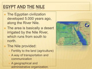 EGYPT AND THE NILE
 The Egyptian civilization
developed 5.000 years ago,
along the River Nile.
 The area is basically a desert
irrigated by the Nile River,
which runs from south to
north.
 The Nile provided:
 Fertility to the land (agriculture)
 A way of transportation and
communication
 A geographical and
administrative organization.
 