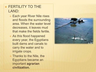  FERTILITY TO THE
LAND:
 Each year River Nile rises
and floods the surrounding
area. When the water level
decreases, it leaves mud
that make the fields fertile.
 As this flood happened
every year, the Egyptians
built dams and canals to
carry the water and to
irrigate crops.
 Thanks to the Nile, the
Egyptians became an
important agrarian
civilization.
 