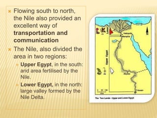  Flowing south to north,
the Nile also provided an
excellent way of
transportation and
communication
 The Nile, also divided the
area in two regions:
 Upper Egypt, in the south:
arid area fertilised by the
Nile.
 Lower Egypt, in the north:
large valley formed by the
Nile Delta.
 