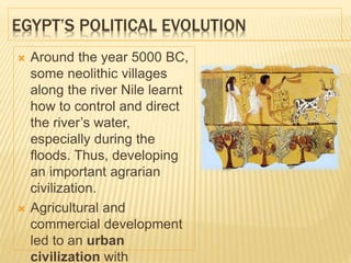 EGYPT’S POLITICAL EVOLUTION
 Around the year 5000 BC,
some neolithic villages
along the river Nile learnt
how to control and direct
the river’s water,
especially during the
floods. Thus, developing
an important agrarian
civilization.
 Agricultural and
commercial development
led to an urban
civilization with
 
