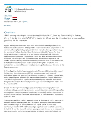 ‹ Countries
Egypt
Last Updated: July 31, 2013 (Notes)
full report
Overview
While serving as a major transit point for oil and LNG from the Persian Gulf to Europe,
Egypt is the largest non-OPEC oil producer in Africa and the second largest dry natural gas
producer on the continent.
Egypt is the largest oil producer in Africa that is not a member of the Organization of the
Petroleum Exporting Countries (OPEC), and the second largest natural gas producer on the
continent, following Algeria. Egypt plays a vital role in international energy markets through
the operation of the Suez Canal and Suez-Mediterranean (SUMED) Pipeline. The Suez
Canal is an important transit route for oil and liquefied natural gas (LNG) shipments
traveling northbound from the Persian Gulf to Europe and North America and southbound
shipments from North Africa and countries along the Mediterranean Sea to Asia. The
SUMED Pipeline is the only alternative route nearby to transport crude oil from the Red Sea
to the Mediterranean if ships were unable to navigate through the Suez Canal. Fees
collected from operation of these two transit points are significant sources of revenue for the
Egyptian government.
In Africa, Egypt has the third largest population, after Nigeria and Ethiopia, and the second
highest gross domestic production (GDP), in purchasing power parity at current
international prices, after South Africa, according to the latest 2011 statistics from the World
Bank. The International Monetary Fund (IMF) indicates that after the Egyptian revolution in
2011 the country experienced capital outflows and a sharp drop in tourism revenue and
foreign direct investment. Annual GDP growth in Egypt dropped to 1.8 percent in 2011 from
5.1 percent in 2010.
Despite this slower growth, oil and gas production and operations largely have been
unaffected, although some foreign companies have withdrawn nonessential foreign staff as
a precautionary measure because of uncertainty in the country. In addition, shipments of oil
and LNG through the Suez Canal have been unaffected, as the Egyptian army continues to
guard the Canal.
The most visible effect of the 2011 revolution and the recent unrest on Egypt's energy sector
has been a series of attacks on the Arab Gas Pipeline, which prior to the revolution had
transported natural gas to Jordan and Israel. Gas exports to both countries were
significantly reduced in 2011. In 2012, natural gas exports to Israel were halted, according
to the Arab Oil and Gas Journal. In addition, growing domestic demand for oil and gas amid
stagnant production has led to energy shortages, contributing to continued protests and
 