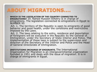 ABOUT MIGRATIONS….
 WHICH IS THE LEGISLATION OF THE COUNTRY CONNECTED TO
EMIGRATIONS? Dr. Nahed Hussien ElAshry is in charge of
emigrations. The legislation connected to emigrations in Egypt is:
NUMBER 95
Art. 1. The territory of the Republic is open to emigrants of good
behavior and good health, under the conditions and restrictions
imposed by the Laws.
Art. 2. The laws relating to the entry, residence and deportation
of foreigners will be executed in the Republic by the General of
Immigration, under the Secretary of State Interior and Police. The
implementation of these laws is subject to the supervision and
direction of the Secretary of the Interior and Police and the Head
of General Directorate of Immigration.
 INSTITUTIONS INCHARGE OF EMIGRANTS. The International
Organization for Migration is an intergovernmental organization
founded in 1951 and deals with the issue of migration. It is in
charge of immigrants in Egypt.
 