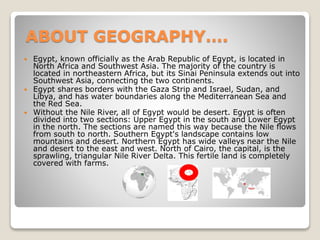 ABOUT GEOGRAPHY….
 Egypt, known officially as the Arab Republic of Egypt, is located in
North Africa and Southwest Asia. The majority of the country is
located in northeastern Africa, but its Sinai Peninsula extends out into
Southwest Asia, connecting the two continents.
 Egypt shares borders with the Gaza Strip and Israel, Sudan, and
Libya, and has water boundaries along the Mediterranean Sea and
the Red Sea.
 Without the Nile River, all of Egypt would be desert. Egypt is often
divided into two sections: Upper Egypt in the south and Lower Egypt
in the north. The sections are named this way because the Nile flows
from south to north. Southern Egypt's landscape contains low
mountains and desert. Northern Egypt has wide valleys near the Nile
and desert to the east and west. North of Cairo, the capital, is the
sprawling, triangular Nile River Delta. This fertile land is completely
covered with farms.
 